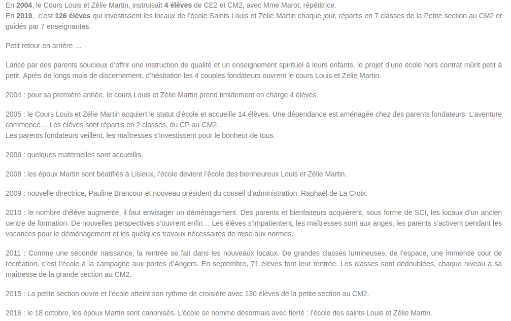 Copie du texte de la capture disponible au moment où nous mettons en ligne à cette adresse :
https://www.louisetzeliemartin.org/historique-de-creation/

En 2004, le Cours Louis et Zélie Martin, instruisait 4 élèves de CE2 et CM2, avec Mme Marot, répétitrice.
En 2019,  c’est 126 élèves qui investissent les locaux de l’école Saints Louis et Zélie Martin chaque jour, répartis en 7 classes de la Petite section au CM2 et guidés par 7 enseignantes.

Petit retour en arrière …

Lancé par des parents soucieux d’offrir une instruction de qualité et un enseignement spirituel à leurs enfants, le projet d’une école hors contrat mûrit petit à petit. Après de longs mois de discernement, d’hésitation les 4 couples fondateurs ouvrent le cours Louis et Zélie Martin.

2004 : pour sa première année, le cours Louis et Zélie Martin prend timidement en charge 4 élèves.

2005 : le Cours Louis et Zélie Martin acquiert le statut d’école et accueille 14 élèves. Une dépendance est aménagée chez des parents fondateurs. L’aventure commence… Les élèves sont répartis en 2 classes, du CP au-CM2.
Les parents fondateurs veillent, les maîtresses s’investissent pour le bonheur de tous.

2006 : quelques maternelles sont accueillis.

2008 : les époux Martin sont béatifiés à Lisieux, l’école devient l’école des bienheureux Louis et Zélie Martin.

2009 : nouvelle directrice, Pauline Brancour et nouveau président du conseil d’administration, Raphaël de La Croix.

2010 : le nombre d’élève augmente, il faut envisager un déménagement. Des parents et bienfaiteurs acquièrent, sous forme de SCI, les locaux d’un ancien centre de formation. De nouvelles perspectives s’ouvrent enfin… Les élèves s’impatientent, les maîtresses sont aux anges, les parents s’activent pendant les vacances pour le déménagement et les quelques travaux nécessaires de mise aux normes.

2011 : Comme une seconde naissance, la rentrée se fait dans les nouveaux locaux. De grandes classes lumineuses, de l’espace, une immense cour de récréation, c’est l’école à la campagne aux portes d’Angers. En septembre, 71 élèves font leur rentrée. Les classes sont dédoublées, chaque niveau a sa maîtresse de la grande section au CM2.

2015 : La petite section ouvre et l’école atteint son rythme de croisière avec 130 élèves de la petite section au CM2.

2016 : le 18 octobre, les époux Martin sont canonisés. L’école se nomme désormais avec fierté : l’école des saints Louis et Zélie Martin.